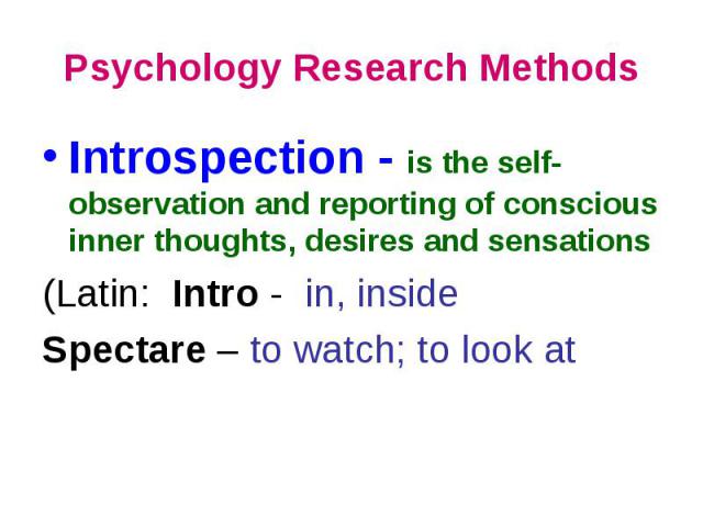 Psychology Research Methods Introspection - is the self-observation and reporting of conscious inner thoughts, desires and sensations (Latin: Intro - in, inside Spectare – to watch; to look at