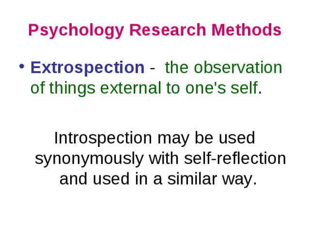 Psychology Research Methods Extrospection - the observation of things external to one\'s self. Introspection may be used synonymously with self-reflection and used in a similar way.