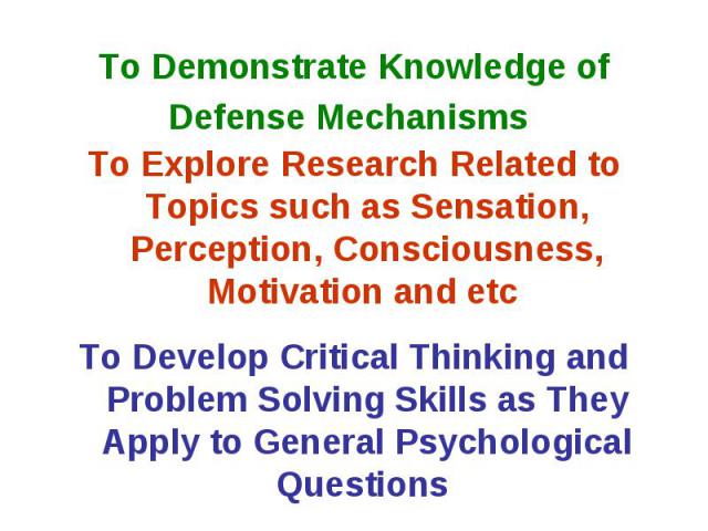 To Demonstrate Knowledge of Defense Mechanisms To Explore Research Related to Topics such as Sensation, Perception, Consciousness, Motivation and etc To Develop Critical Thinking and Problem Solving Skills as They Apply to General Psychological Questions