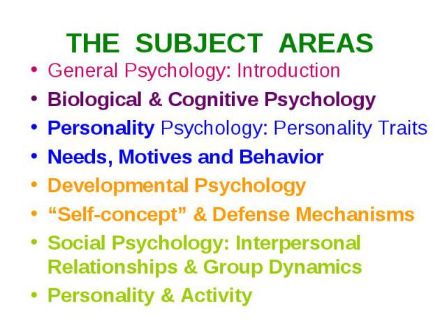 THE SUBJECT AREAS General Psychology: Introduction Biological & Cognitive Psychology Personality Psychology: Personality Traits Needs, Motives and Behavior Developmental Psychology “Self-concept” & Defense Mechanisms Social Psychology: Interpersonal…