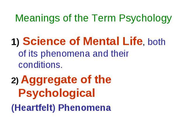Meanings of the Term Psychology 1) Science of Mental Life, both of its phenomena and their conditions. 2) Aggregate of the Psychological (Heartfelt) Phenomena