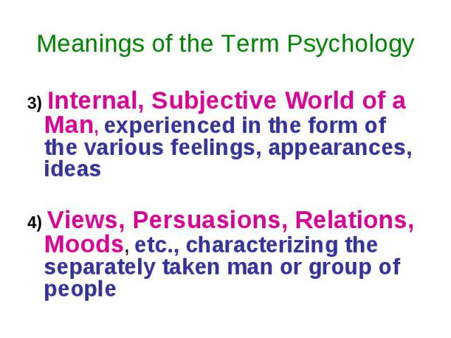 Meanings of the Term Psychology 3) Internal, Subjective World of a Man, experienced in the form of the various feelings, appearances, ideas 4) Views, Persuasions, Relations, Moods, etc., characterizing the separately taken man or group of people