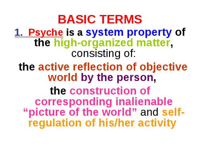 BASIC TERMS 1. Psyche is a system property of the high-organized matter, consisting of: the active reflection of objective world by the person, the construction of corresponding inalienable “picture of the world” and self-regulation of his/her activity