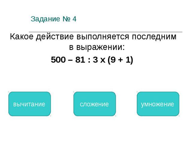 Задание № 4 Какое действие выполняется последним в выражении: 500 – 81 : 3 х (9 + 1) вычитание сложение умножение