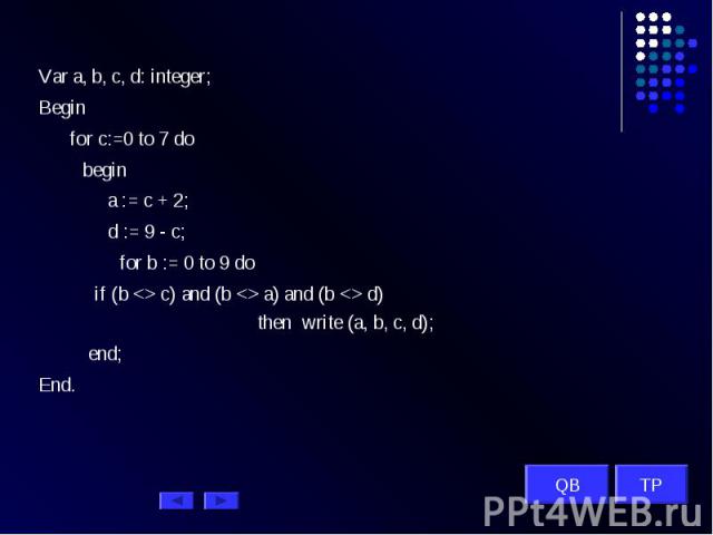 Var a, b, c, d: integer; Begin for c:=0 to 7 do begin a := c + 2; d := 9 - c; for b := 0 to 9 do if (b c) and (b a) and (b d) then write (a, b, c, d); end; End. QB TP