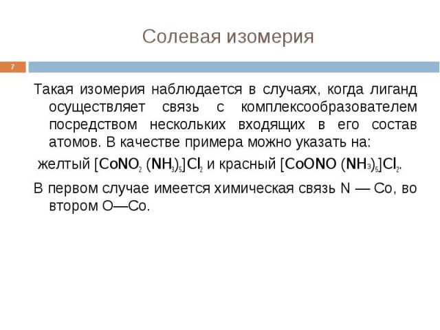 Солевая изомерия * Такая изомерия наблюдается в случаях, когда лиганд осуществляет связь с комплексообразователем посредством нескольких входящих в его состав атомов. В качестве примера можно указать на: желтый [CoNO2 (NH3)5]Cl2 и красный [CoONO (NH…