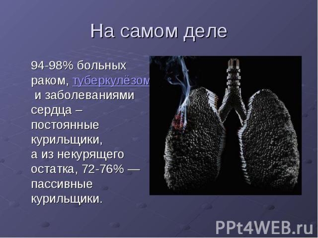 На самом деле 94-98% больных раком, туберкулёзом и заболеваниями сердца – постоянные курильщики, а из некурящего остатка, 72-76% — пассивные курильщики.