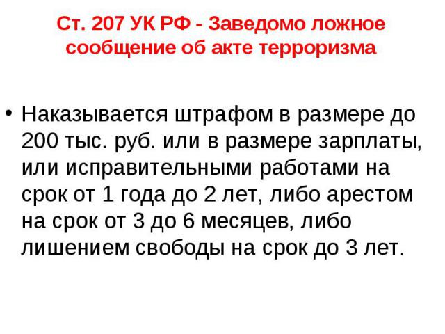 Ст. 207 УК РФ - Заведомо ложное сообщение об акте терроризма Наказывается штрафом в размере до 200 тыс. руб. или в размере зарплаты, или исправительными работами на срок от 1 года до 2 лет, либо арестом на срок от 3 до 6 месяцев, либо лишением свобо…