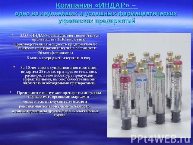 Компания «ИНДАР» – одно из крупнейших и успешных фармацевтических украинских предприятий ЗАО «ИНДАР» осуществляет полный цикл производства ГЛС инсулина. Производственная мощность предприятия по выпуску препаратов инсулина составляет: 20 млн.флаконов…