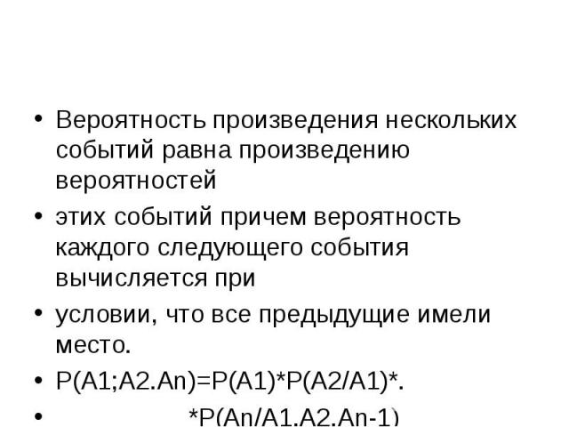 Вероятность произведения нескольких событий равна произведению вероятностей этих событий причем вероятность каждого следующего события вычисляется при условии, что все предыдущие имели место. Р(А1;А2.Аn)=Р(А1)*Р(А2/А1)*. *Р(Аn/А1,А2.Аn-1)