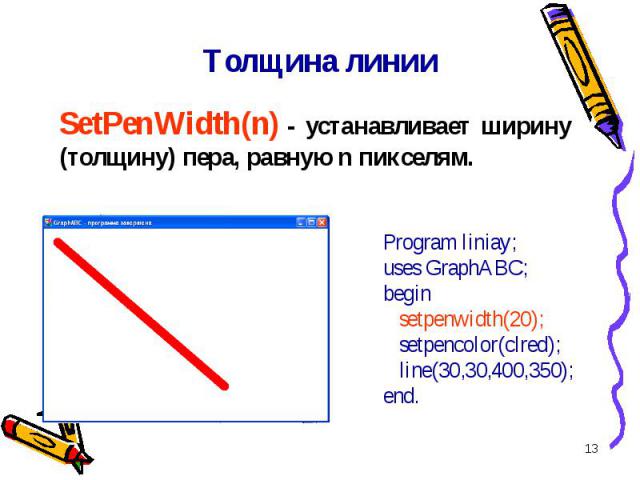 * Толщина линии SetPenWidth(n) - устанавливает ширину (толщину) пера, равную n пикселям. Program liniay;uses GraphABC;begin setpenwidth(20); setpencolor(clred); line(30,30,400,350);end.