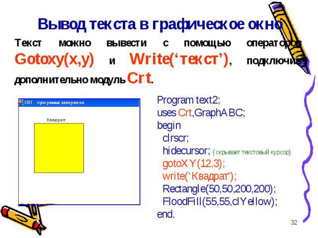 * Вывод текста в графическое окно Program text2; uses Crt,GraphABC; begin clrscr; hidecursor; {скрывает текстовый курсор} gotoXY(12,3); write(‘Квадрат\'); Rectangle(50,50,200,200); FloodFill(55,55,clYellow); end. Текст можно вывести с помощью операт…