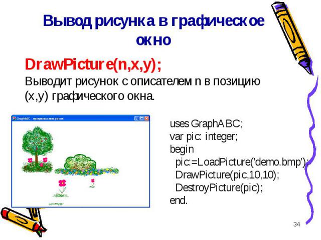 * DrawPicture(n,x,y); Выводит рисунок с описателем n в позицию (x,y) графического окна. Вывод рисунка в графическое окно uses GraphABC;var pic: integer;begin pic:=LoadPicture(\'demo.bmp\'); DrawPicture(pic,10,10); DestroyPicture(pic);end.