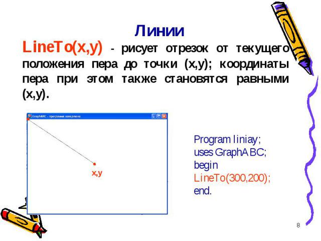 * Линии LineTo(x,y) - рисует отрезок от текущего положения пера до точки (x,y); координаты пера при этом также становятся равными (x,y). x,y Program liniay;uses GraphABC;begin LineTo(300,200);end.