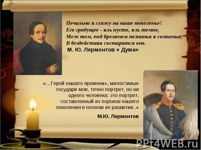 Печально я гляжу на наше поколенье! Его грядущее - иль пусто, иль темно, Меж тем, под бременем познанья и сомненья, В бездействии состарится оно. М. Ю. Лермонтов « Дума» «…Герой нашего времени», милостивые государи мои, точно портрет, но ни одного ч…