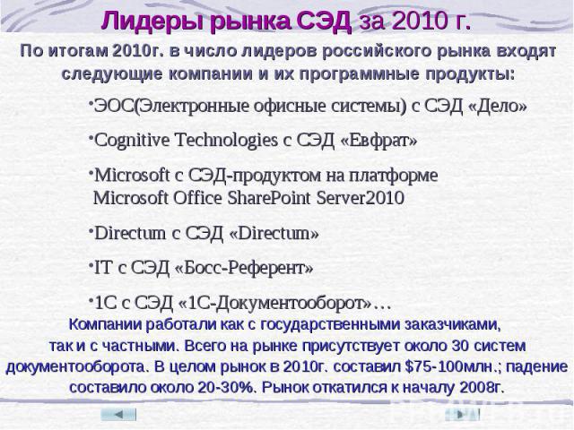По итогам 2010г. в число лидеров российского рынка входят следующие компании и их программные продукты: ЭОС(Электронные офисные системы) с СЭД «Дело» Cognitive Technologies с СЭД «Евфрат» Microsoft с СЭД-продуктом на платформе Microsoft Office Share…