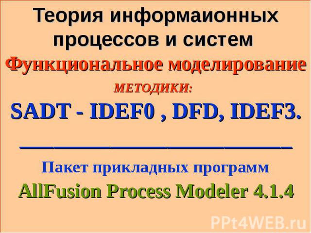 * Теория информаионных процессов и систем Функциональное моделирование МЕТОДИКИ: SADT - IDEF0 , DFD, IDEF3. ________________________ Пакет прикладных программ AllFusion Process Modeler 4.1.4