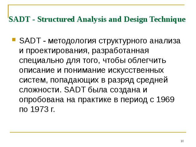 * SADT - Structured Analysis and Design Technique SADT - методология структурного анализа и проектирования, разработанная специально для того, чтобы облегчить описание и понимание искусственных систем, попадающих в разряд средней сложности. SADT был…