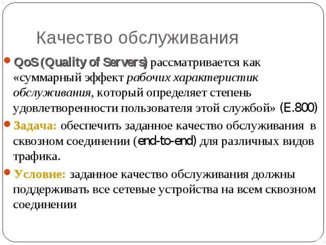 Качество обслуживания QoS (Quality of Servers) рассматривается как «суммарный эффект рабочих характеристик обслуживания, который определяет степень удовлетворенности пользователя этой службой» (E.800) Задача: обеспечить заданное качество обслуживани…