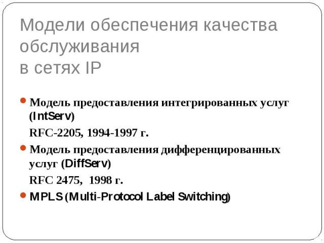 Модели обеспечения качества обслуживания в сетях IP Модель предоставления интегрированных услуг (IntServ) RFC-2205, 1994-1997 г. Модель предоставления дифференцированных услуг (DiffServ) RFC 2475, 1998 г. MPLS (Multi-Protocol Label Switching)
