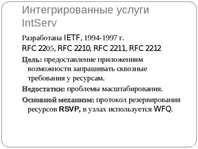 Интегрированные услуги IntServ Разработана IETF, 1994-1997 г. RFC 2205, RFC 2210, RFC 2211, RFC 2212 Цель: предоставление приложениям возможности запрашивать сквозные требования у ресурсам. Недостатки: проблемы масштабирования. Основной механизм: пр…