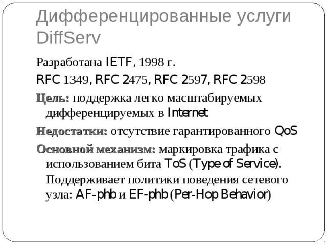 Дифференцированные услуги DiffServ Разработана IETF, 1998 г. RFC 1349, RFC 2475, RFC 2597, RFC 2598 Цель: поддержка легко масштабируемых дифференцируемых в Internet Недостатки: отсутствие гарантированного QoS Основной механизм: маркировка трафика с …