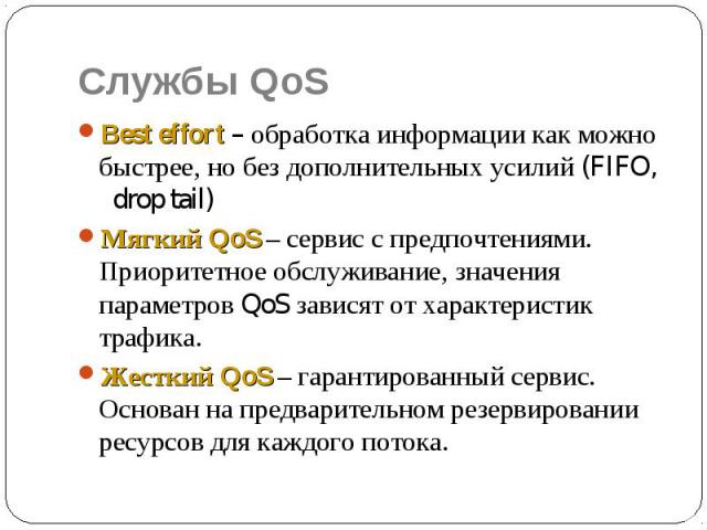 Службы QoS Best effort – обработка информации как можно быстрее, но без дополнительных усилий (FIFO, drop tail) Мягкий QoS – сервис с предпочтениями. Приоритетное обслуживание, значения параметров QoS зависят от характеристик трафика. Жесткий QoS – …