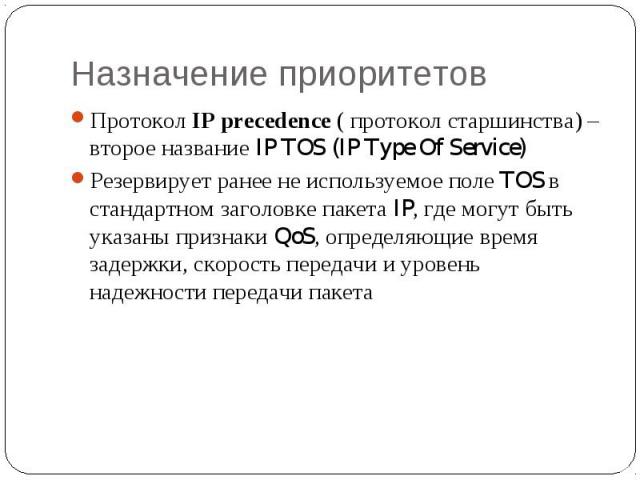 Назначение приоритетов Протокол IP precedence ( протокол старшинства) – второе название IP TOS (IP Type Of Service) Резервирует ранее не используемое поле TOS в стандартном заголовке пакета IP, где могут быть указаны признаки QoS, определяющие время…