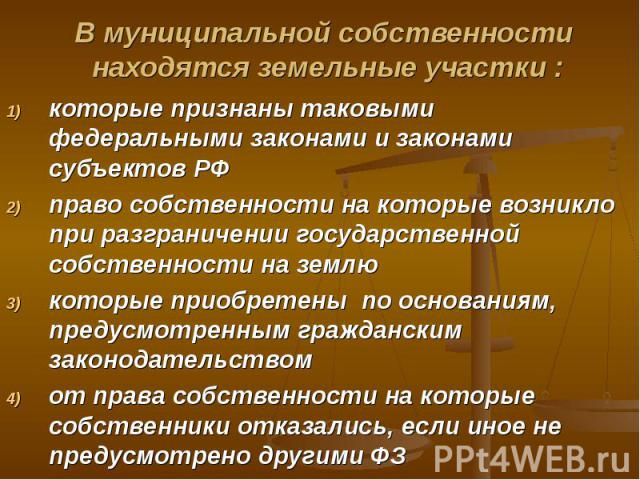 В муниципальной собственности находятся земельные участки : которые признаны таковыми федеральными законами и законами субъектов РФ право собственности на которые возникло при разграничении государственной собственности на землю которые приобретены …