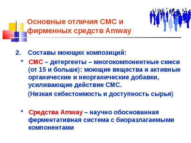 Основные отличия СМС и фирменных средств Amway 2. Составы моющих композиций: * СМС – детергенты – многокомпонентные cмеси (от 15 и больше): моющие вещества и активные органические и неорганические добавки, усиливающие действие СМС. (Низкая себестоим…