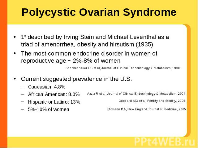 Polycystic Ovarian Syndrome 1st described by Irving Stein and Michael Leventhal as a triad of amenorrhea, obesity and hirsutism (1935) The most common endocrine disorder in women of reproductive age ~ 2%-8% of womenCurrent suggested prevalence in th…
