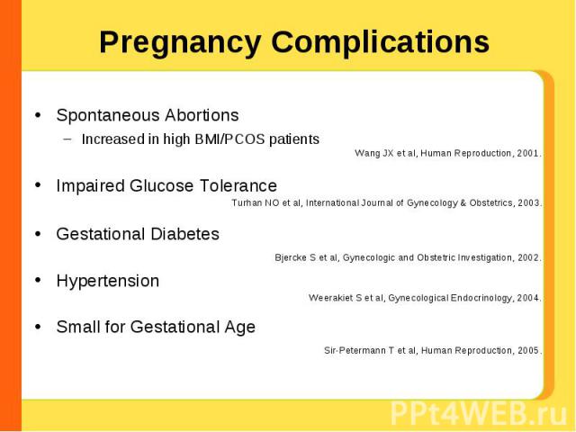 Pregnancy Complications Spontaneous AbortionsIncreased in high BMI/PCOS patientsImpaired Glucose ToleranceGestational DiabetesHypertensionSmall for Gestational Age Wang JX et al, Human Reproduction, 2001. Turhan NO et al, International Journal of Gy…