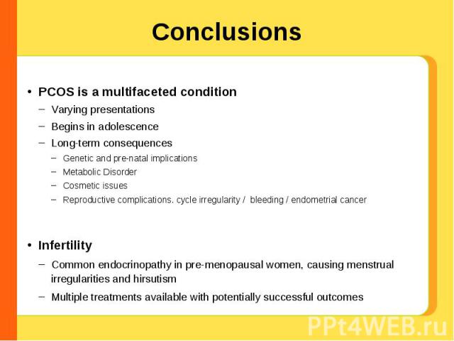 Conclusions PCOS is a multifaceted conditionVarying presentationsBegins in adolescenceLong-term consequencesGenetic and pre-natal implicationsMetabolic DisorderCosmetic issuesReproductive complications. cycle irregularity / bleeding / endometrial ca…