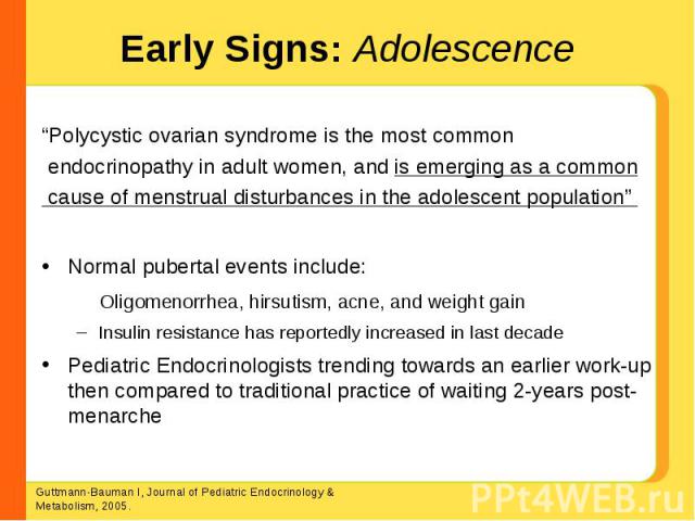 Early Signs: Adolescence “Polycystic ovarian syndrome is the most common endocrinopathy in adult women, and is emerging as a common cause of menstrual disturbances in the adolescent population” Normal pubertal events include: Oligomenorrhea, hirsuti…