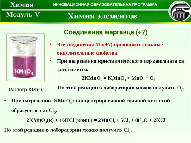 Все соединения Mn(+7) проявляют сильные окислительные свойства. При нагревании кристаллического перманганата он разлагается. 2KMnO4 = K2MnO4 + MnO2 + O2 По этой реакции в лаборатории можно получать O2. Соединения марганца (+7) Раствор KMnO4 При нагр…