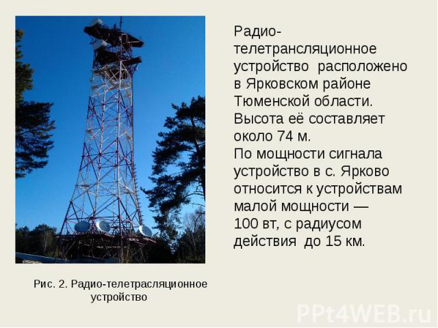 Рис. 2. Радио-телетрасляционное устройство Радио-телетрансляционное устройство расположено в Ярковском районе Тюменской области. Высота её составляет около 74 м. По мощности сигнала устройство в с. Ярково относится к устройствам малой мощности — 100…