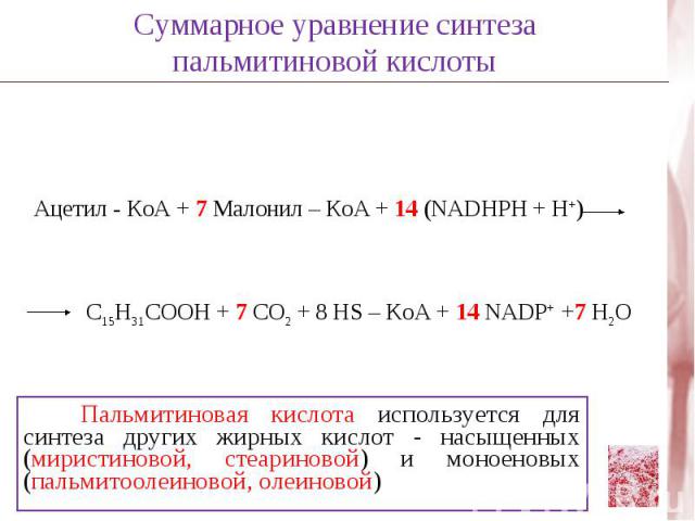Суммарное уравнение синтеза пальмитиновой кислотыАцетил - КоА + 7 Малонил – КоА + 14 (NADHPH + H+)C15H31COOH + 7 CO2 + 8 HS – KoA + 14 NADP+ +7 H2O Пальмитиновая кислота используется для синтеза других жирных кислот - насыщенных (миристиновой, стеар…