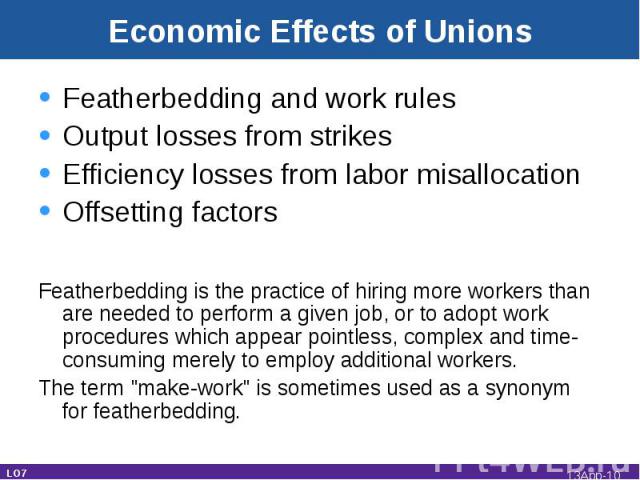 Economic Effects of Unions Featherbedding and work rulesOutput losses from strikesEfficiency losses from labor misallocationOffsetting factorsFeatherbedding is the practice of hiring more workers than are needed to perform a given job, or to adopt w…