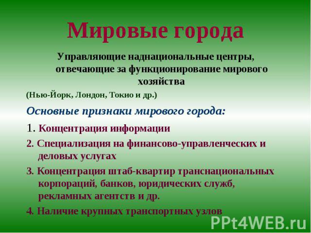 Мировые города Управляющие наднациональные центры, отвечающие за функционирование мирового хозяйства (Нью-Йорк, Лондон, Токио и др.) Основные признаки мирового города: 1. Концентрация информации 2. Специализация на финансово-управленческих и деловых…