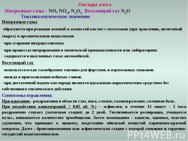 Оксиды азота Нитрозные газы - NO, NO2, N2O3 Веселящий газ N2O Токсикологическое значение Нитрозные газы образуются при реакции азотной и азотистой кислот с металлами (при травлении, автогенной сварке) и органическими веществами при сгорании нитроцел…