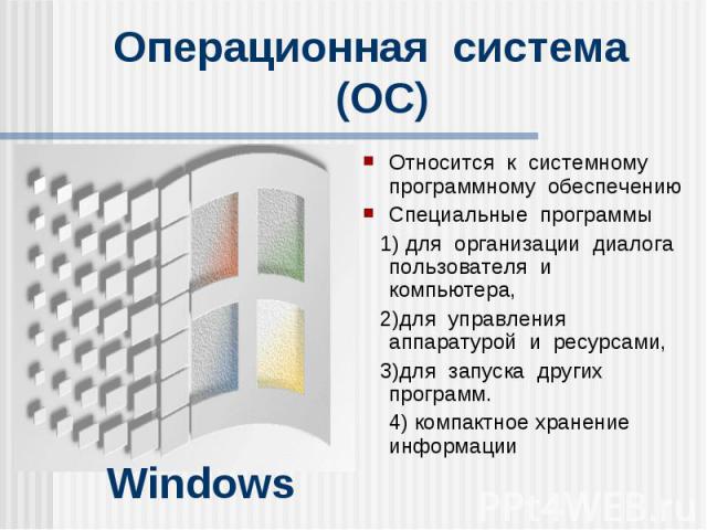 Windows Операционная система (ОС) Относится к системному программному обеспечению Специальные программы 1) для организации диалога пользователя и компьютера, 2)для управления аппаратурой и ресурсами, 3)для запуска других программ. 4) компактное хран…