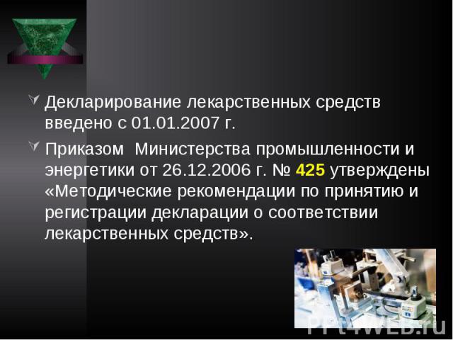 Декларирование лекарственных средств введено с 01.01.2007 г. Приказом Министерства промышленности и энергетики от 26.12.2006 г. № 425 утверждены «Методические рекомендации по принятию и регистрации декларации о соответствии лекарственных средств».