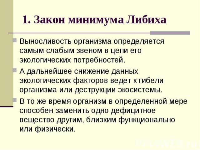 1. Закон минимума Либиха Выносливость организма определяется самым слабым звеном в цепи его экологических потребностей. А дальнейшее снижение данных экологических факторов ведет к гибели организма или деструкции экосистемы. В то же время организм в …