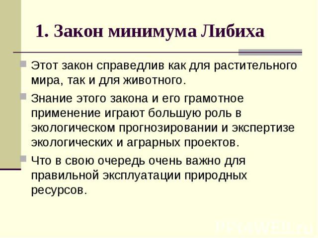 1. Закон минимума Либиха Этот закон справедлив как для растительного мира, так и для животного. Знание этого закона и его грамотное применение играют большую роль в экологическом прогнозировании и экспертизе экологических и аграрных проектов. Что в …