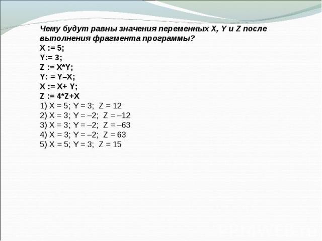 Чему будут равны значения переменных X, Y и Z после выполнения фрагмента программы? X := 5; Y:= 3; Z := X*Y; Y: = Y–X; X := X+ Y; Z := 4*Z+X 1) X = 5; Y = 3; Z = 12 2) X = 3; Y = –2; Z = –12 3) X = 3; Y = –2; Z = –63 4) X = 3; Y = –2; Z = 63 5) X = …