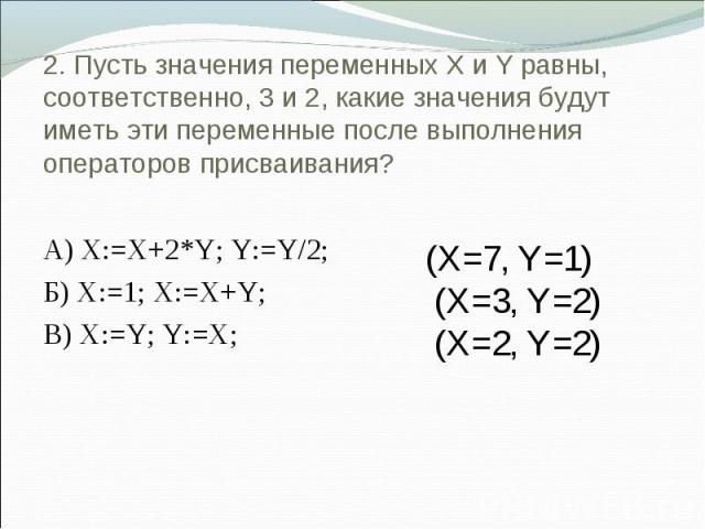2. Пусть значения переменных X и Y равны, соответственно, 3 и 2, какие значения будут иметь эти переменные после выполнения операторов присваивания? А) X:=X+2*Y; Y:=Y/2; Б) X:=1; X:=X+Y; В) X:=Y; Y:=X; (X=7, Y=1) (X=3, Y=2) (X=2, Y=2)