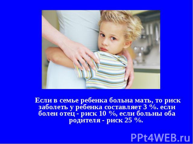 Если в семье ребенка больна мать, то риск заболеть у ребенка составляет 3 %. если болен отец - риск 10 %, если больны оба родителя - риск 25 %.