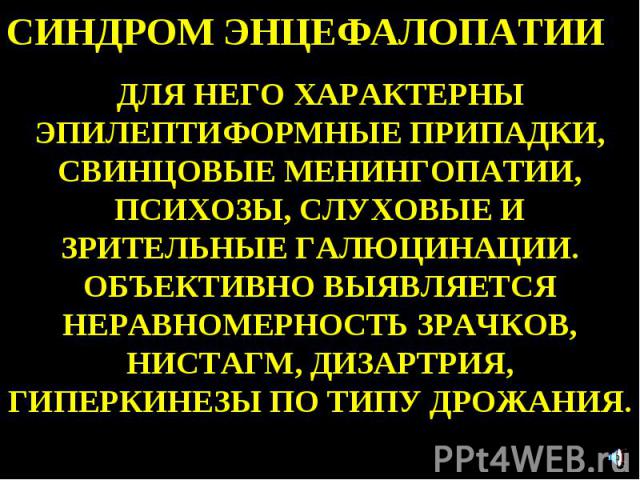 СИНДРОМ ЭНЦЕФАЛОПАТИИ ДЛЯ НЕГО ХАРАКТЕРНЫ ЭПИЛЕПТИФОРМНЫЕ ПРИПАДКИ, СВИНЦОВЫЕ МЕНИНГОПАТИИ, ПСИХОЗЫ, СЛУХОВЫЕ И ЗРИТЕЛЬНЫЕ ГАЛЮЦИНАЦИИ. ОБЪЕКТИВНО ВЫЯВЛЯЕТСЯ НЕРАВНОМЕРНОСТЬ ЗРАЧКОВ, НИСТАГМ, ДИЗАРТРИЯ, ГИПЕРКИНЕЗЫ ПО ТИПУ ДРОЖАНИЯ.