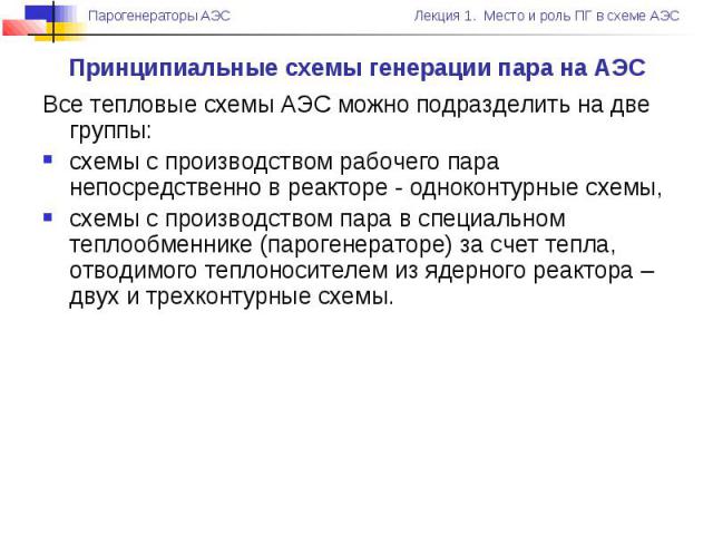 Принципиальные схемы генерации пара на АЭС Все тепловые схемы АЭС можно подразделить на две группы: схемы с производством рабочего пара непосредственно в реакторе - одноконтурные схемы, схемы с производством пара в специальном теплообменнике (пароге…