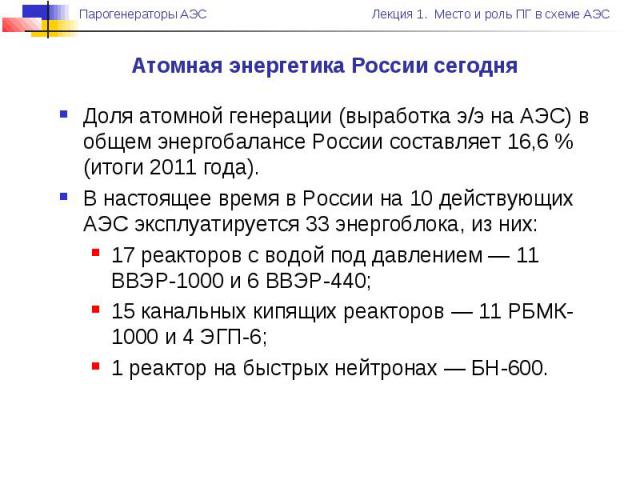 Атомная энергетика России сегодня Доля атомной генерации (выработка э/э на АЭС) в общем энергобалансе России составляет 16,6 % (итоги 2011 года). В настоящее время в России на 10 действующих АЭС эксплуатируется 33 энергоблока, из них: 17 реакторов с…